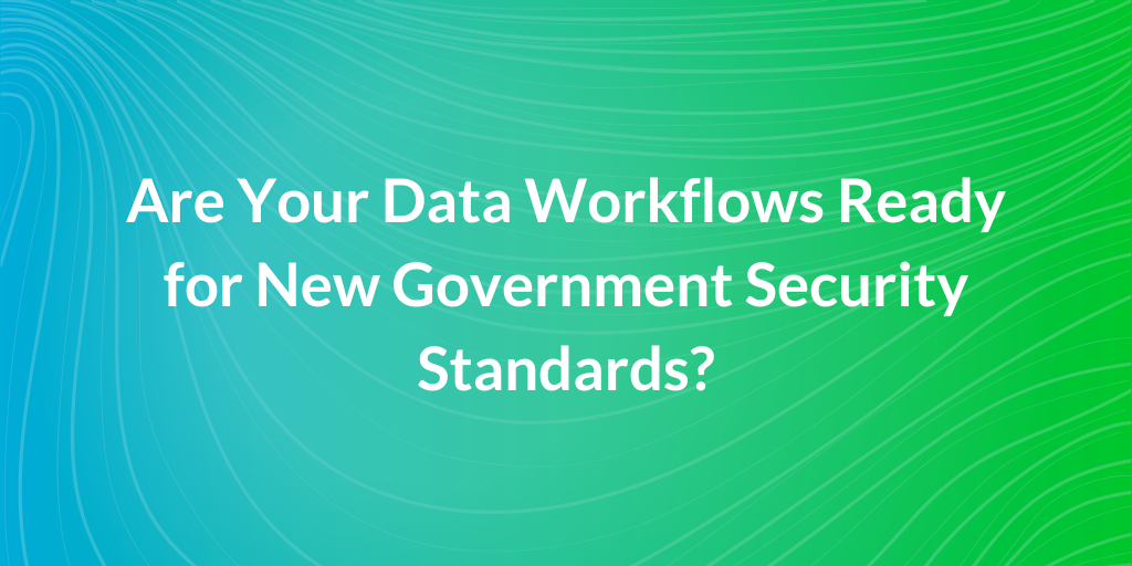 Are Your Data Workflows Ready for New Government Security Standards?